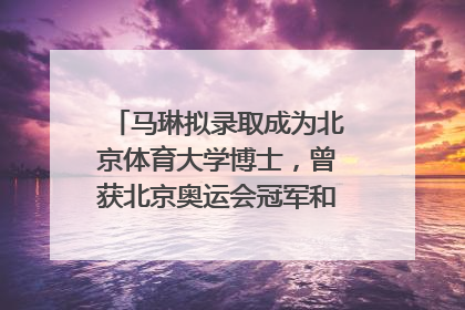 马琳拟录取成为北京体育大学博士，曾获北京奥运会冠军和4次世界杯冠军