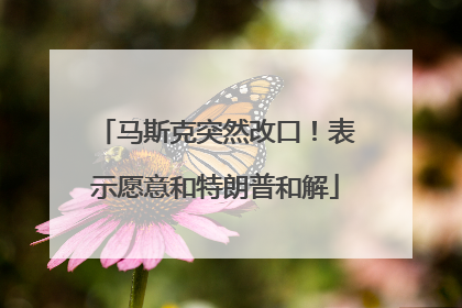 马斯克突然改口！表示愿意和特朗普和解