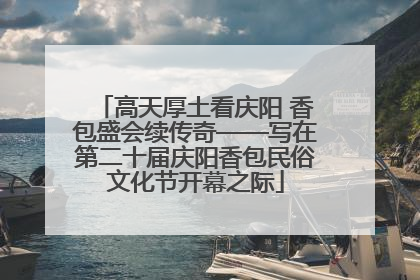 高天厚土看庆阳 香包盛会续传奇——写在第二十届庆阳香包民俗文化节开幕之际