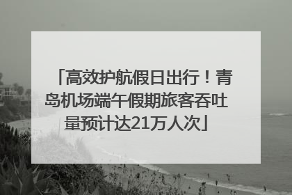 高效护航假日出行！青岛机场端午假期旅客吞吐量预计达21万人次
