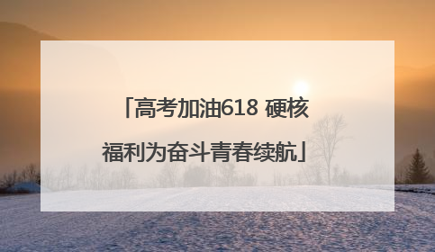 高考加油618 硬核福利为奋斗青春续航