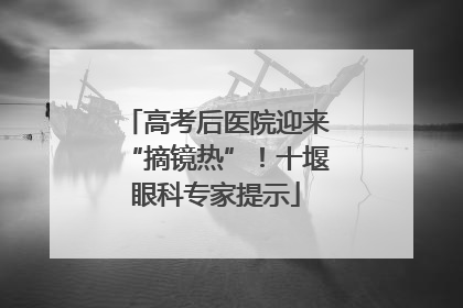 高考后医院迎来“摘镜热”！十堰眼科专家提示
