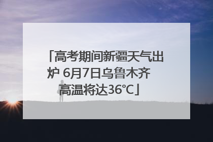 高考期间新疆天气出炉 6月7日乌鲁木齐高温将达36℃