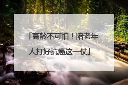 高龄不可怕！陪老年人打好抗癌这一仗
