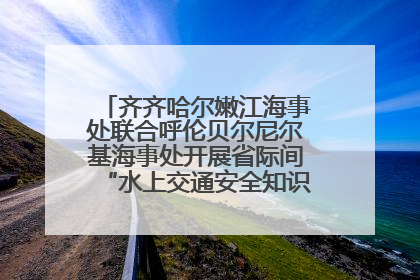 齐齐哈尔嫩江海事处联合呼伦贝尔尼尔基海事处开展省际间“水上交通安全知识进校园”活动