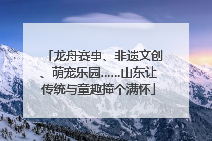 龙舟赛事、非遗文创、萌宠乐园……山东让传统与童趣撞个满怀