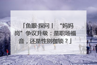 鱼眼·探问丨 “妈妈岗”争议升级：是职场福音，还是性别枷锁？