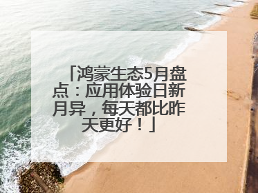鸿蒙生态5月盘点：应用体验日新月异，每天都比昨天更好！