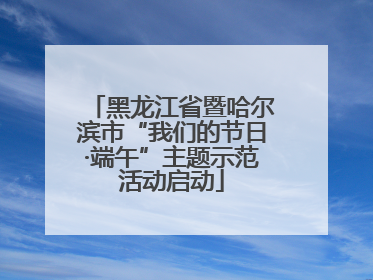 黑龙江省暨哈尔滨市“我们的节日·端午”主题示范活动启动