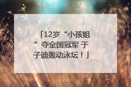12岁“小孩姐”夺全国冠军 于子迪轰动泳坛！