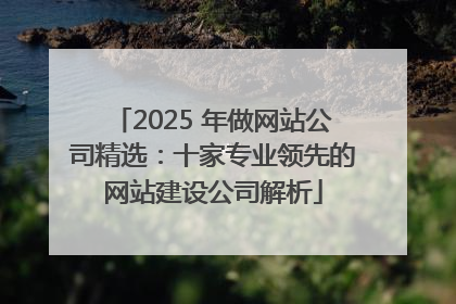 2025 年做网站公司精选：十家专业领先的网站建设公司解析