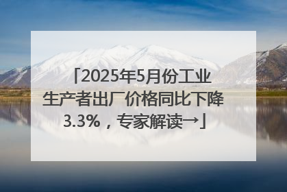 2025年5月份工业生产者出厂价格同比下降3.3%，专家解读→