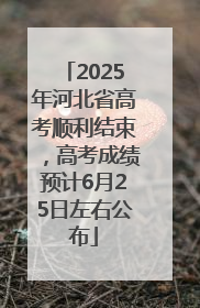 2025年河北省高考顺利结束，高考成绩预计6月25日左右公布