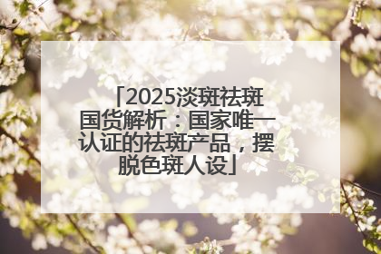2025淡斑祛斑国货解析：国家唯一认证的祛斑产品，摆脱色斑人设
