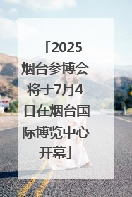 2025烟台参博会将于7月4日在烟台国际博览中心开幕