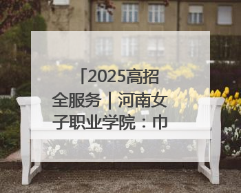 2025高招全服务｜河南女子职业学院：巾帼英才摇篮 职教创新高地