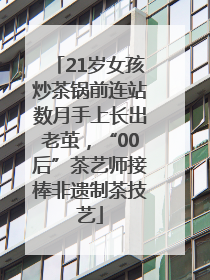 21岁女孩炒茶锅前连站数月手上长出老茧，“00后”茶艺师接棒非遗制茶技艺