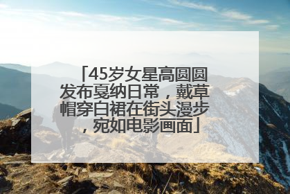 45岁女星高圆圆发布戛纳日常，戴草帽穿白裙在街头漫步，宛如电影画面