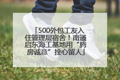 500外包工友入住管理层宿舍！南通启东海工基地用“腾房诚意”拴心留人
