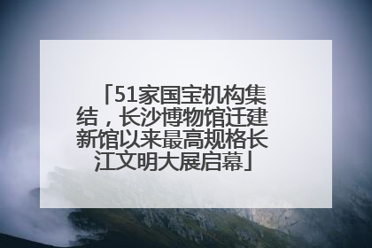 51家国宝机构集结，长沙博物馆迁建新馆以来最高规格长江文明大展启幕