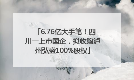 6.76亿大手笔！四川一上市国企，拟收购泸州弘盛100%股权