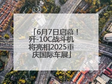 6月7日启幕！歼-10C战斗机将亮相2025重庆国际车展